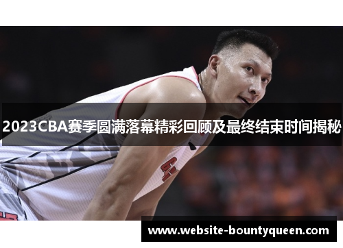 2023CBA赛季圆满落幕精彩回顾及最终结束时间揭秘