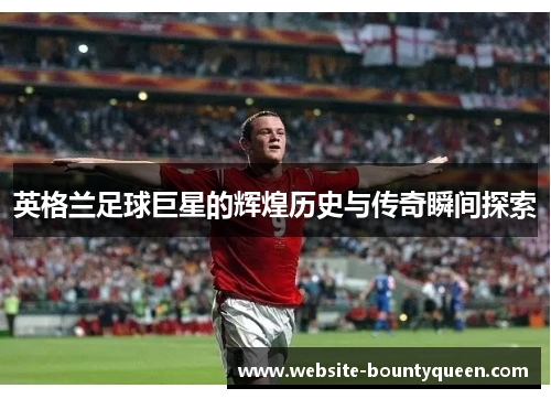英格兰足球巨星的辉煌历史与传奇瞬间探索