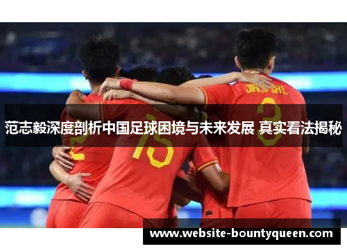 范志毅深度剖析中国足球困境与未来发展 真实看法揭秘