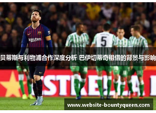 贝蒂斯与利物浦合作深度分析 巴伊切蒂奇租借的背景与影响 贝蒂斯与利物浦合作深度分析 巴伊切蒂奇租借的背景与影响