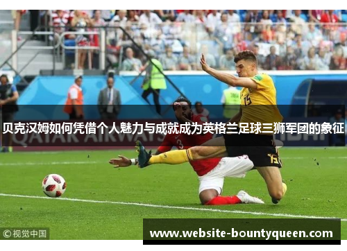 贝克汉姆如何凭借个人魅力与成就成为英格兰足球三狮军团的象征