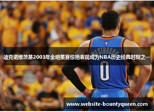 迪克诺维茨基2003年全明星赛惊艳表现成为NBA历史经典时刻之一