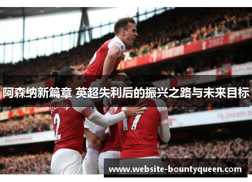 阿森纳新篇章 英超失利后的振兴之路与未来目标