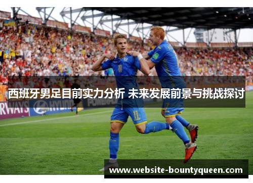 西班牙男足目前实力分析 未来发展前景与挑战探讨 西班牙男足目前实力分析 未来发展前景与挑战探讨