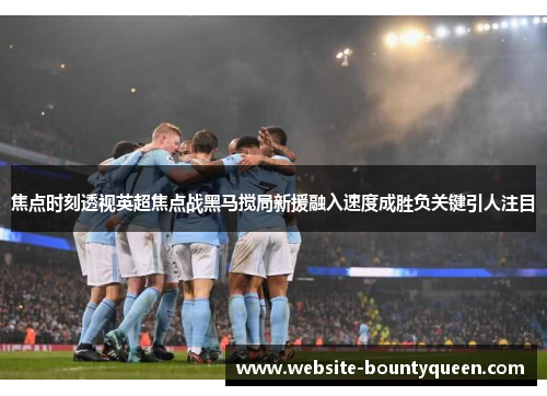 焦点时刻透视英超焦点战黑马搅局新援融入速度成胜负关键引人注目 焦点时刻透视英超焦点战黑马搅局新援融入速度成胜负关键引人注目