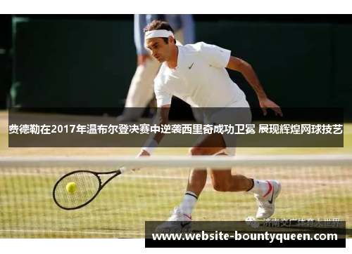 费德勒在2017年温布尔登决赛中逆袭西里奇成功卫冕 展现辉煌网球技艺 费德勒在2017年温布尔登决赛中逆袭西里奇成功卫冕 展现辉煌网球技艺