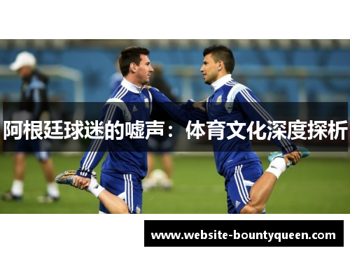阿根廷球迷的嘘声:体育文化深度探析 阿根廷球迷的嘘声:体育文化深度探析