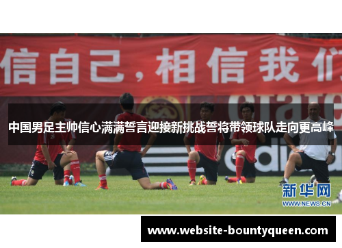 中国男足主帅信心满满誓言迎接新挑战誓将带领球队走向更高峰
