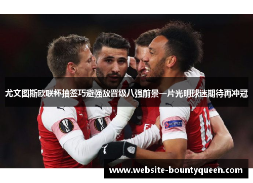 尤文图斯欧联杯抽签巧避强敌晋级八强前景一片光明球迷期待再冲冠 尤文图斯欧联杯抽签巧避强敌晋级八强前景一片光明球迷期待再冲冠
