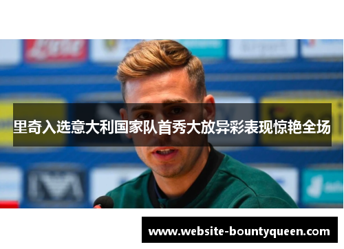 里奇入选意大利国家队首秀大放异彩表现惊艳全场