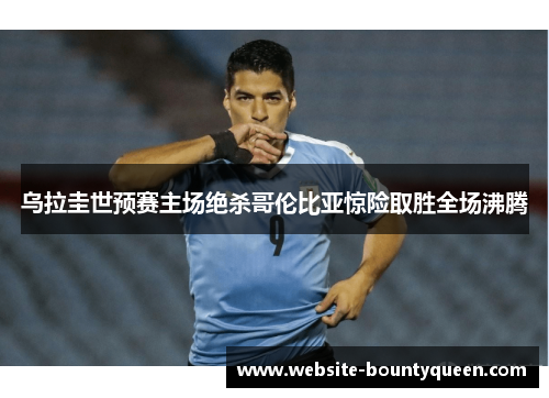 乌拉圭世预赛主场绝杀哥伦比亚惊险取胜全场沸腾