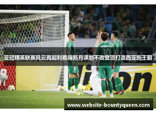 亚冠精英联赛风云再起利雅得新月谋划不败登顶打造西亚新王朝