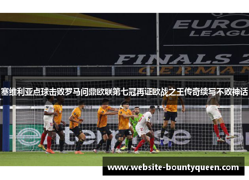 塞维利亚点球击败罗马问鼎欧联第七冠再证欧战之王传奇续写不败神话