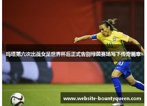玛塔第六次出战女足世界杯后正式告别绿茵赛场写下传奇篇章