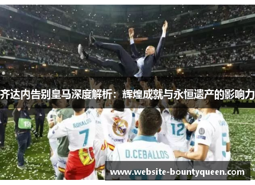 齐达内告别皇马深度解析：辉煌成就与永恒遗产的影响力