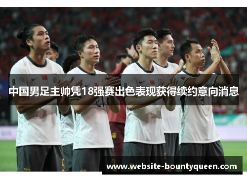 中国男足主帅凭18强赛出色表现获得续约意向消息