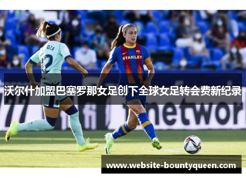 沃尔什加盟巴塞罗那女足创下全球女足转会费新纪录 沃尔什加盟巴塞罗那女足创下全球女足转会费新纪录