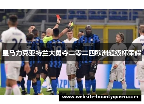 皇马力克亚特兰大勇夺二零二四欧洲超级杯荣耀 皇马力克亚特兰大勇夺二零二四欧洲超级杯荣耀
